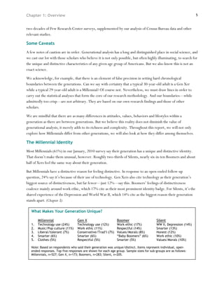 Chapter 1: Overview                                                                                                  5



two decades of Pew Research Center surveys, supplemented by our analysis of Census Bureau data and other
relevant studies.

Some Caveats
A few notes of caution are in order. Generational analysis has a long and distinguished place in social science, and
we cast our lot with those scholars who believe it is not only possible, but often highly illuminating, to search for
the unique and distinctive characteristics of any given age group of Americans. But we also know this is not an
exact science.

We acknowledge, for example, that there is an element of false precision in setting hard chronological
boundaries between the generations. Can we say with certainty that a typical 30-year-old adult is a Gen Xer
while a typical 29-year-old adult is a Millennial? Of course not. Nevertheless, we must draw lines in order to
carry out the statistical analyses that form the core of our research methodology. And our boundaries—while
admittedly too crisp—are not arbitrary. They are based on our own research findings and those of other
scholars.

We are mindful that there are as many differences in attitudes, values, behaviors and lifestyles within a
generation as there are between generations. But we believe this reality does not diminish the value of
generational analysis; it merely adds to its richness and complexity. Throughout this report, we will not only
explore how Millennials differ from other generations, we will also look at how they differ among themselves.

The Millennial Identity
Most Millennials (61%) in our January, 2010 survey say their generation has a unique and distinctive identity.
That doesn’t make them unusual, however. Roughly two-thirds of Silents, nearly six-in-ten Boomers and about
half of Xers feel the same way about their generation.

But Millennials have a distinctive reason for feeling distinctive. In response to an open-ended follow-up
question, 24% say it’s because of their use of technology. Gen Xers also cite technology as their generation’s
biggest source of distinctiveness, but far fewer—just 12%—say this. Boomers’ feelings of distinctiveness
coalesce mainly around work ethic, which 17% cite as their most prominent identity badge. For Silents, it’s the
shared experience of the Depression and World War II, which 14% cite as the biggest reason their generation
stands apart. (Chapter 3).

   What Makes Your Generation Unique?

        Millennial                 Gen X                       Boomer                      Silent
   1.   Technology use (24%)       Technology use (12%)        Work ethic (17%)            WW II, Depression (14%)
   2.   Music/Pop culture (11%)    Work ethic (11%)            Respectful (14%)            Smarter (13%)
   3.   Liberal/tolerant (7%)      Conservative/Trad’l (7%)    Values/Morals (8%)          Honest (12%)
   4.   Smarter (6%)               Smarter (6%)                “Baby Boomers” (6%)         Work ethic (10%)
   5.   Clothes (5%)               Respectful (5%)             Smarter (5%)                Values/Morals (10%)

   Note: Based on respondents who said their generation was unique/distinct. Items represent individual, open-
   ended responses. Top five responses are shown for each age group. Sample sizes for sub-groups are as follows:
   Millennials, n=527; Gen X, n=173; Boomers, n=283; Silent, n=205.
 