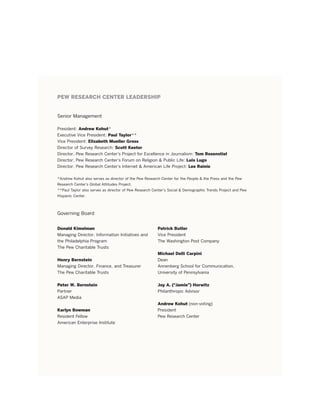 PEW RESEARCH CENTER LEADERSHIP


Senior Management

President: Andrew Kohut*
executive Vice President: Paul Taylor**
Vice President: Elizabeth Mueller Gross
Director of Survey research: Scott Keeter
Director, Pew research Center’s Project for excellence in Journalism: Tom Rosenstiel
Director, Pew research Center’s forum on religion & Public Life: Luis Lugo
Director, Pew research Center’s internet & American Life Project: Lee Rainie

*Andrew Kohut also serves as director of the Pew research Center for the People & the Press and the Pew
research Center’s Global Attitudes Project.
**Paul taylor also serves as director of Pew research Center’s Social & Demographic trends Project and Pew
Hispanic Center.



Governing Board


Donald Kimelman                                         Patrick Butler
Managing Director, information initiatives and          Vice President
the Philadelphia Program                                the Washington Post Company
the Pew Charitable trusts
                                                        Michael Delli Carpini
Henry Bernstein                                         Dean
Managing Director, finance, and treasurer               Annenberg School for Communication,
the Pew Charitable trusts                               University of Pennsylvania


Peter W. Bernstein                                      Joy A. (“Jamie”) Horwitz
Partner                                                 Philanthropic Advisor
ASAP Media
                                                        Andrew Kohut (non-voting)
Karlyn Bowman                                           President
resident fellow                                         Pew research Center
American enterprise institute
 