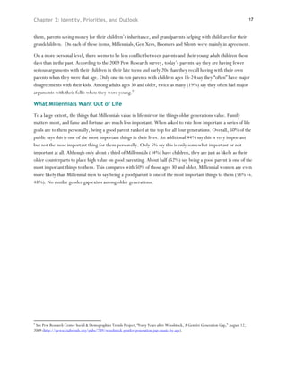 Chapter 3: Identity, Priorities, and Outlook                                                                                         17



them, parents saving money for their children’s inheritance, and grandparents helping with childcare for their
grandchildren. On each of these items, Millennials, Gen Xers, Boomers and Silents were mainly in agreement.

On a more personal level, there seems to be less conflict between parents and their young adult children these
days than in the past. According to the 2009 Pew Research survey, today’s parents say they are having fewer
serious arguments with their children in their late teens and early 20s than they recall having with their own
parents when they were that age. Only one-in-ten parents with children ages 16-24 say they “often” have major
disagreements with their kids. Among adults ages 30 and older, twice as many (19%) say they often had major
arguments with their folks when they were young.9

What Millennials Want Out of Life
To a large extent, the things that Millennials value in life mirror the things older generations value. Family
matters most, and fame and fortune are much less important. When asked to rate how important a series of life
goals are to them personally, being a good parent ranked at the top for all four generations. Overall, 50% of the
public says this is one of the most important things in their lives. An additional 44% say this is very important
but not the most important thing for them personally. Only 5% say this is only somewhat important or not
important at all. Although only about a third of Millennials (34%) have children, they are just as likely as their
older counterparts to place high value on good parenting. About half (52%) say being a good parent is one of the
most important things to them. This compares with 50% of those ages 30 and older. Millennial women are even
more likely than Millennial men to say being a good parent is one of the most important things to them (56% vs.
48%). No similar gender gap exists among older generations.




9
 See Pew Research Center Social & Demographics Trends Project, “Forty Years after Woodstock, A Gentler Generation Gap,” August 12,
2009 (http://pewsocialtrends.org/pubs/739/woodstock-gentler-generation-gap-music-by-age).
 