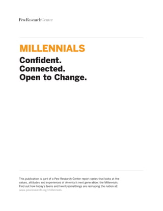 PewResearchCenter




MILLENNIALS
Confident.
Connected.
Open to Change.




this publication is part of a Pew research Center report series that looks at the
values, attitudes and experiences of America’s next generation: the Millennials.
find out how today’s teens and twentysomethings are reshaping the nation at:
www.pewresearch.org/millennials.
 
