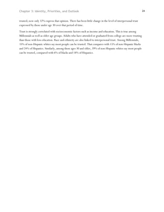 Chapter 3: Identity, Priorities, and Outlook                                                                    24



trusted; now only 32% express that opinion. There has been little change in the level of interpersonal trust
expressed by those under age 30 over that period of time.

Trust is strongly correlated with socioeconomic factors such as income and education. This is true among
Millennials as well as older age groups. Adults who have attended or graduated from college are more trusting
than those with less education. Race and ethnicity are also linked to interpersonal trust. Among Millennials,
33% of non-Hispanic whites say most people can be trusted. That compares with 15% of non-Hispanic blacks
and 24% of Hispanics. Similarly, among those ages 30 and older, 39% of non-Hispanic whites say most people
can be trusted, compared with 6% of blacks and 18% of Hispanics.
 