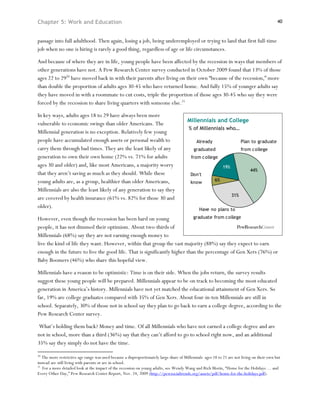 Chapter 5: Work and Education                                                                                                                 40



passage into full adulthood. Then again, losing a job, being underemployed or trying to land that first full-time
job when no one is hiring is rarely a good thing, regardless of age or life circumstances.

And because of where they are in life, young people have been affected by the recession in ways that members of
other generations have not. A Pew Research Center survey conducted in October 2009 found that 13% of those
ages 22 to 2920 have moved back in with their parents after living on their own “because of the recession,” more
than double the proportion of adults ages 30-45 who have returned home. And fully 15% of younger adults say
they have moved in with a roommate to cut costs, triple the proportion of those ages 30-45 who say they were
forced by the recession to share living quarters with someone else.21

In key ways, adults ages 18 to 29 have always been more
                                                                                        Millennials and College
vulnerable to economic swings than older Americans. The
                                                                                         % of Millennials who…
Millennial generation is no exception. Relatively few young
people have accumulated enough assets or personal wealth to                                   Already                     Plan to graduate
carry them through bad times. They are the least likely of any                              graduated                     from college
generation to own their own home (22% vs. 71% for adults                                   from college
ages 30 and older) and, like most Americans, a majority worry                                                 19%
                                                                                                                              44%
that they aren’t saving as much as they should. While these                               Don't
young adults are, as a group, healthier than older Americans,                                            6%
                                                                                          know
Millennials are also the least likely of any generation to say they
                                                                                                                    31%
are covered by health insurance (61% vs. 82% for those 30 and
older).                                                                                        Have no plans to

However, even though the recession has been hard on young                   graduate from college

people, it has not dimmed their optimism. About two-thirds of
Millennials (68%) say they are not earning enough money to
live the kind of life they want. However, within that group the vast majority (88%) say they expect to earn
enough in the future to live the good life. That is significantly higher than the percentage of Gen Xers (76%) or
Baby Boomers (46%) who share this hopeful view.

Millennials have a reason to be optimistic: Time is on their side. When the jobs return, the survey results
suggest these young people will be prepared. Millennials appear to be on track to becoming the most educated
generation in America’s history. Millennials have not yet matched the educational attainment of Gen Xers. So
far, 19% are college graduates compared with 35% of Gen Xers. About four-in-ten Millennials are still in
school. Separately, 30% of those not in school say they plan to go back to earn a college degree, according to the
Pew Research Center survey.

What’s holding them back? Money and time. Of all Millennials who have not earned a college degree and are
not in school, more than a third (36%) say that they can’t afford to go to school right now, and an additional
35% say they simply do not have the time.

20
   The more restrictive age range was used because a disproportionately large share of Millennials ages 18 to 21 are not living on their own but
instead are still living with parents or are in school.
21
   For a more detailed look at the impact of the recession on young adults, see Wendy Wang and Rich Morin, “Home for the Holidays … and
Every Other Day,” Pew Research Center Report, Nov. 24, 2009 (http://pewsocialtrends.org/assets/pdf/home-for-the-holidays.pdf).
 