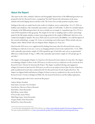 i



About the Report
This report on the values, attitudes, behaviors and demographic characteristics of the Millennial generation was
prepared by the Pew Research Center, a nonpartisan “fact tank” that provides information on the issues,
attitudes and trends shaping America and the world. The Center does not take positions on policy issues.

Findings in this study are mainly based on the results of a telephone survey conducted Jan. 14 to 27, 2010, on
landlines and cell phones with a nationally representative sample of 2,020 adults. To allow for a detailed analysis
of attitudes of the Millennial generation, the survey includes an oversample of respondents ages 18 to 29, for a
total of 830 respondents in this age group. The margin of error due to sampling is plus or minus 3 percentage
points for the full sample and plus or minus 4 percentage points for the sample of Millennials. Interviews were
conducted in English or Spanish. The survey field work was carried out by Abt SRBI Inc. For a full description of
the research methodology, see page 110. A note on terminology used in this report: Whites include only non-
Hispanic whites. Blacks include only non-Hispanic blacks. Hispanics are of any race.

Data from this 2010 survey were supplemented by findings from many other Pew Research Center surveys,
including two relatively recent ones: a survey on changing attitudes toward work conducted Oct. 21-25, 2009,
with a nationally representative sample of 1,028 respondents ages 18 and older and a survey on generational
differences conducted July 20-Aug. 2, 2009, with a nationally representative sample of 1,815 people ages 16
and older.1

The chapter on demography (Chapter 2) is based on a Pew Research Center analysis of census data. The chapter
on technology (Chapter 4) draws on the 2010 survey as well as on surveys conducted over the years by the Pew
Research Center’s Internet & American Life Project. The chapter on political ideology and engagement
(Chapter 8) is based on data from the 2010 survey as well as on our analysis of more than 20 years of data from
polls on political and social values conducted by the Pew Research Center for the People & the Press. The
chapter on religious beliefs and behaviors (Chapter 9) draws on surveys conducted over the years by the Pew
Research Center’s Forum on Religion & Public Life, the General Social Survey and the Gallup organization.

The following people at the Center carried out this project:

Andrew Kohut, President
Paul Taylor, Executive Vice President
Scott Keeter, Director of Survey Research
Kim Parker, Senior Researcher
Rich Morin, Senior Editor
D’Vera Cohn, Senior Writer
Mark Hugo Lopez, Senior Researcher
Gregory Smith, Senior Researcher
Richard Fry, Senior Researcher


1
 To view the report summarizing the results of the work survey, go to http://pewsocialtrends.org/pubs/742/americas-changing-work-force.
The report on generational differences is at http://pewsocialtrends.org/pubs/739/woodstock-gentler-generation-gap-music-by-age.
 