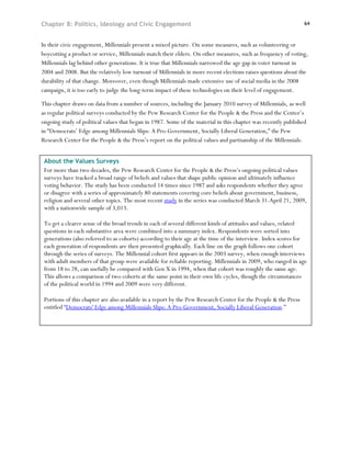 Chapter 8: Politics, Ideology and Civic Engagement                                                               64



In their civic engagement, Millennials present a mixed picture. On some measures, such as volunteering or
boycotting a product or service, Millennials match their elders. On other measures, such as frequency of voting,
Millennials lag behind other generations. It is true that Millennials narrowed the age gap in voter turnout in
2004 and 2008. But the relatively low turnout of Millennials in more recent elections raises questions about the
durability of that change. Moreover, even though Millennials made extensive use of social media in the 2008
campaign, it is too early to judge the long-term impact of these technologies on their level of engagement.

This chapter draws on data from a number of sources, including the January 2010 survey of Millennials, as well
as regular political surveys conducted by the Pew Research Center for the People & the Press and the Center’s
ongoing study of political values that began in 1987. Some of the material in this chapter was recently published
in “Democrats’ Edge among Millennials Slips: A Pro-Government, Socially Liberal Generation,” the Pew
Research Center for the People & the Press’s report on the political values and partisanship of the Millennials.


 About the Values Surveys
 For more than two decades, the Pew Research Center for the People & the Press’s ongoing political values
 surveys have tracked a broad range of beliefs and values that shape public opinion and ultimately influence
 voting behavior. The study has been conducted 14 times since 1987 and asks respondents whether they agree
 or disagree with a series of approximately 80 statements covering core beliefs about government, business,
 religion and several other topics. The most recent study in the series was conducted March 31-April 21, 2009,
 with a nationwide sample of 3,013.

 To get a clearer sense of the broad trends in each of several different kinds of attitudes and values, related
 questions in each substantive area were combined into a summary index. Respondents were sorted into
 generations (also referred to as cohorts) according to their age at the time of the interview. Index scores for
 each generation of respondents are then presented graphically. Each line on the graph follows one cohort
 through the series of surveys. The Millennial cohort first appears in the 2003 survey, when enough interviews
 with adult members of that group were available for reliable reporting. Millennials in 2009, who ranged in age
 from 18 to 28, can usefully be compared with Gen X in 1994, when that cohort was roughly the same age.
 This allows a comparison of two cohorts at the same point in their own life cycles, though the circumstances
 of the political world in 1994 and 2009 were very different.

 Portions of this chapter are also available in a report by the Pew Research Center for the People & the Press
 entitled “Democrats' Edge among Millennials Slips: A Pro-Government, Socially Liberal Generation.”
 