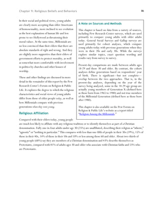 Chapter 9: Religious Beliefs and Behaviors                                                                       86



In their social and political views, young adults
are clearly more accepting than older Americans       A Note on Sources and Methods
of homosexuality, more inclined to see evolution      This chapter is based on data from a variety of sources,
as the best explanation of human life and less        including Pew Research Center surveys, which are used
prone to see Hollywood as threatening their           primarily to compare young adults with older adults
moral values. At the same time, Millennials are       today. General Social Surveys and Gallup surveys are
                                                      used primarily for cohort analyses, which compare
no less convinced than their elders that there are
                                                      young adults today with previous generations when they
absolute standards of right and wrong. And they       were in their 20s and early 30s. While the surveys
are slightly more supportive than their elders of     explore similar topics, exact question wording and
government efforts to protect morality, as well       results vary from survey to survey.
as somewhat more comfortable with involvement
                                                      Present-day comparisons are made between adults ages
in politics by churches and other houses of
                                                      18-29 and those 30 and older. By contrast, the cohort
worship.                                              analyses define generations based on respondents’ year
                                                      of birth. There is significant—but not complete—
These and other findings are discussed in more
                                                      overlap between the two approaches. That is, in the
detail in the remainder of this report by the Pew     present-day analyses, depending on the year of the
Research Center’s Forum on Religion & Public          survey being analyzed, some in the 18-29 age group are
Life. It explores the degree to which the religious   actually young members of Generation X (defined here
characteristics and social views of young adults      as those born from 1965 to 1980) and not true members
                                                      of the Millennial Generation (defined here as those born
differ from those of older people today, as well as
                                                      after 1980).
how Millennials compare with previous
generations when they were young.                     This chapter is also available on the Pew Forum on
                                                      Religion & Public Life’s website as a report titled
Religious Affiliation                                 “Religion Among the Millennials.”
Compared with their elders today, young people
are much less likely to affiliate with any religious tradition or to identify themselves as part of a Christian
denomination. Fully one-in-four adults under age 30 (25%) are unaffiliated, describing their religion as “atheist,”
“agnostic” or “nothing in particular.” This compares with less than one-fifth of people in their 30s (19%), 15% of
those in their 40s, 14% of those in their 50s and 10% or less among those 60 and older. About two-thirds of
young people (68%) say they are members of a Christian denomination and 43% describe themselves as
Protestants, compared with 81% of adults ages 30 and older who associate with Christian faiths and 53% who
are Protestants.
 