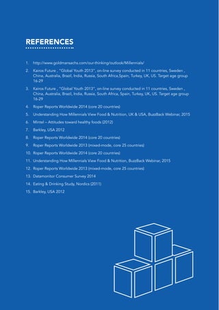 REFERENCES
1.	 http://www.goldmansachs.com/our-thinking/outlook/Millennials/
2.	 Kairos Future , “Global Youth 2013”, on-line survey conducted in 11 countries, Sweden ,
China, Australia, Brazil, India, Russia, South Africa,Spain, Turkey, UK, US. Target age group
16-29
3.	 Kairos Future , “Global Youth 2013”, on-line survey conducted in 11 countries, Sweden ,
China, Australia, Brazil, India, Russia, South Africa, Spain, Turkey, UK, US. Target age group
16-29
4.	 Roper Reports Worldwide 2014 (core 20 countries)
5.	 Understanding How Millennials View Food & Nutrition, UK & USA, BuzzBack Webinar, 2015
6.	 Mintel – Attitudes toward healthy foods (2012)
7.	 Barkley, USA 2012
8.	 Roper Reports Worldwide 2014 (core 20 countries)
9.	 Roper Reports Worldwide 2013 (mixed-mode, core 25 countries)
10.	 Roper Reports Worldwide 2014 (core 20 countries)
11.	 Understanding How Millennials View Food & Nutrition, BuzzBack Webinar, 2015
12.	 Roper Reports Worldwide 2013 (mixed-mode, core 25 countries)
13.	 Datamonitor Consumer Survey 2014
14.	 Eating & Drinking Study, Nordics (2011)
15.	 Barkley, USA 2012
 