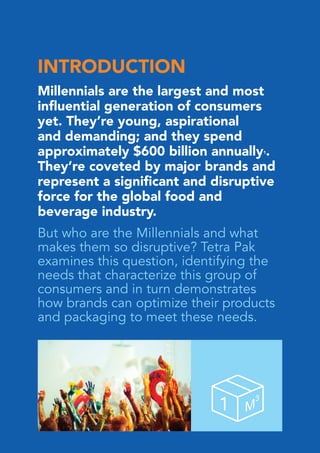 INTRODUCTION
Millennials are the largest and most
influential generation of consumers
yet. They’re young, aspirational
and demanding; and they spend
approximately $600 billion annually1.
They’re coveted by major brands and
represent a significant and disruptive
force for the global food and
beverage industry.
But who are the Millennials and what
makes them so disruptive? Tetra Pak
examines this question, identifying the
needs that characterize this group of
consumers and in turn demonstrates
how brands can optimize their products
and packaging to meet these needs.
 