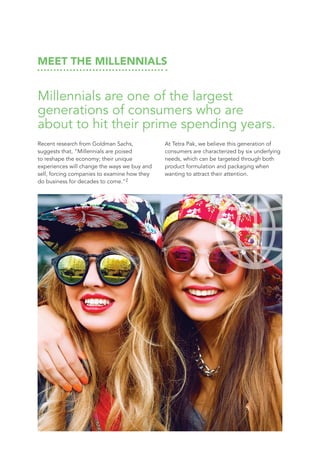 MEET THE MILLENNIALS
Millennials are one of the largest
generations of consumers who are
about to hit their prime spending years.
Recent research from Goldman Sachs,
suggests that, “Millennials are poised
to reshape the economy; their unique
experiences will change the ways we buy and
sell, forcing companies to examine how they
do business for decades to come.”2
At Tetra Pak, we believe this generation of
consumers are characterized by six underlying
needs, which can be targeted through both
product formulation and packaging when
wanting to attract their attention.
 