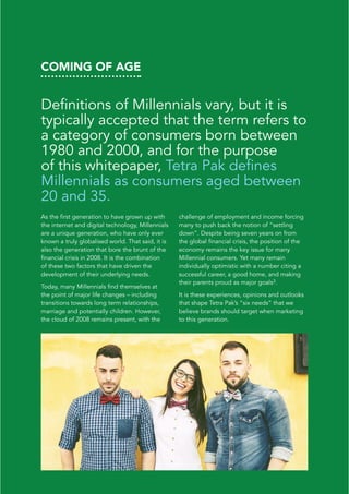 COMING OF AGE
Definitions of Millennials vary, but it is
typically accepted that the term refers to
a category of consumers born between
1980 and 2000, and for the purpose
of this whitepaper, Tetra Pak defines
Millennials as consumers aged between
20 and 35.
As the first generation to have grown up with
the internet and digital technology, Millennials
are a unique generation, who have only ever
known a truly globalised world. That said, it is
also the generation that bore the brunt of the
financial crisis in 2008. It is the combination
of these two factors that have driven the
development of their underlying needs.
Today, many Millennials find themselves at
the point of major life changes – including
transitions towards long term relationships,
marriage and potentially children. However,
the cloud of 2008 remains present, with the
challenge of employment and income forcing
many to push back the notion of “settling
down”. Despite being seven years on from
the global financial crisis, the position of the
economy remains the key issue for many
Millennial consumers. Yet many remain
individually optimistic with a number citing a
successful career, a good home, and making
their parents proud as major goals3.
It is these experiences, opinions and outlooks
that shape Tetra Pak’s “six needs” that we
believe brands should target when marketing
to this generation.
 