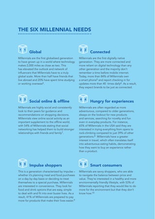 THE SIX MILLENNIAL NEEDS
	 Global
Millennials are the first globalised generation
to have grown up in a world where technology
makes 2,000 miles as close as two. This
has elevated the outlook and network of
influencers that Millennials have to a truly
global scale. More than half have friends that
live abroad and 20% have spent time studying
or working overseas4.
	 Connected
Millennials are the first digitally native
generation. They are more connected and
more reliant on digital technology than any
other generation and the majority don’t
remember a time before mobile internet.
Today, more than 84% of Millennials own
a smart phone5 and report checking in for
updates more than 40 times daily6. As a result,
they expect brands to be just as connected.
2 2
4 4
6 6
1 1
3 3
5 5
	 Social online & offline
Millennials are highly social and consistently
look to their peers for guidance and
recommendations on shopping decisions.
Millennials view online social activity as an
important supplement to the offline world,
with 54% of Millennials stating that social
networking has helped them to build stronger
relationships with friends and family7.
	 Hungry for experiences
Millennials are often regarded as more
adventurous, compared to older generations,
always on the lookout for new products
and services, searching for novelty and fun
even in everyday products. For instance,
65% of Millennials in the USA said they are
interested in trying everything from opera to
rock-climbing compared to just 39% of other
generations.8 Millennials have a greater
interest in travel, which often translates itself
into adventurous eating habits, demonstrating
how they want to buy an experience rather
than a product.
	 Impulse shoppers
This is a generation characterized by impulse –
whether it’s planning meal and food purchases
on a day by day basis or deciding to treat
themselves to a special purchase, Millennials
are interested in convenience. They look for
food and drink options that are easy, simple
to deal with and fit into ever busier lives. As a
result, 41% of Millennials are prepared to pay
more for products that make their lives easier.9
	 Smart consumers
Millennials are savvy shoppers, who are able
to navigate the balance between price and
value. They’re interested in a healthy and more
environmentally friendly lifestyle, with 53% of
Millennials reporting that they would like to do
more for the environment but that they don’t
know how.10
 