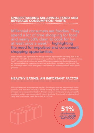 UNDERSTANDING MILLENNIAL FOOD AND
BEVERAGE CONSUMPTION HABITS
Millennial consumers are foodies. They
spend a lot of time shopping for food
and nearly 58% claim to cook for fun
at least once a week11, highlighting
the need for impulsive and convenient
shopping opportunities.
Food is all about the experience and the opportunities it provides for socialising. 83% of this
generation in the USA share meals as a way to socialise and a further 75% like to try adventurous
food12. More so than any other age group, Millennials are passionate about cooking, and
are particularly keen on experimenting with new and different ingredients and flavours. They
are increasingly reliant on technologies such as mobiles and tablets to research and buy their
groceries.
HEALTHY EATING: AN IMPORTANT FACTOR
Although Millennials recognise there is a place for indulging, they are predominantly health
conscious, with more than half (51%)13 actively avoiding fast food and 63% using food and
drink as a way to improve their health14. They are conscious of the need to focus on specific
ingredients and are most concerned with vitamin deficiency, E-numbers in products and not
being able to eat regular meals due to their lack of time.
51%of Millennials
actively AVOID
FAST FOOD
 