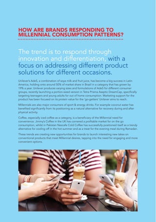 HOW ARE BRANDS RESPONDING TO
MILLENNIAL CONSUMPTION PATTERNS?
The trend is to respond through
innovation and differentiation, with a
focus on addressing different product
solutions for different occasions.
Unilever’s AdeS, a combination of soya milk and fruit juice, has become a big success in Latin
America, holding onto around 50% of market share in Brazil in a category that has grown by
19% a year. Unilever produces varying sizes and formulations of AdeS for different consumer
groups, recently launching a portion-sized version in Tetra Prisma Aseptic DreamCap, specifically
targeting teenagers and young adults for out of home consumption. Marketing support for the
product has been focused on its protein value for the ‘go-getters’ Unilever aims to reach.
Millennials are also major consumers of sport & energy drinks. For example coconut water has
benefited significantly from its positioning as a natural alternative for recovery during and after
physical activity.
Coffee, especially iced coffee as a category, is a beneficiary of the Millennial need for
convenience. Jimmy’s Coffee in the UK has cornered a profitable market for on the go
consumption, whilst in Pakistan Nescafe Cold Coffee has successfully positioned itself as a trendy
alternative for cooling off in the hot summer and as a treat for the evening meal during Ramadan.
These trends are creating new opportunities for brands to launch interesting new takes on
conventional products that meet Millennial desires, tapping into the need for engaging and more
convenient options.
 