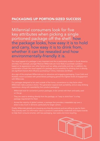 PACKAGING UP PORTION-SIZED SUCCESS
Millennial consumers look for five
key attributes when picking a single
portioned package off the shelf; how
the package looks, how easy it is to hold
and carry, how easy it is to drink from,
whether it can be resealed and how
environmentally-friendly it is.
The visual appeal of a package is very important and this is particularly evident in South America
and Asia. For example, younger Mexican Millennials are more likely to purchase a product
based on its appearance over other factors such as; safety, practicality and size. In addition, the
combination of both the visual appeal of a package and its suitability for drinking from it directly,
are significant factors that influence purchasing in China, Indonesia and Brazil.
As a sign of the emphasis Millennials put on attractive and engaging packaging, Coca-Cola’s and
Nutella’s recent successes with personalised packaging gained the highest levels of engagement
with Millennials.
For packages designed to be used outside of the home, convenience is a key factor when
Millennials make a product choice. This generation expects both portability, and an easy drinking
experience, along with resealability from product packaging:
-	 Millennials look for convenient portion packages, to be carried with them and easily used
on the go
-	 They are used to drinking directly from the package, so “easy to drink from” is a key
package requirement for them
-	 Across the majority of global markets, a package that provides a resealable cap over a
straw is very much in demand, particularly for larger cartons
Finally, Millennials globally are choosing eco-friendly products and are willing to pay for them.
They actively seek out information about a product’s sustainability credentials and expect brands
to help them consume smarter, with less packaging, less waste and more recycling.
 