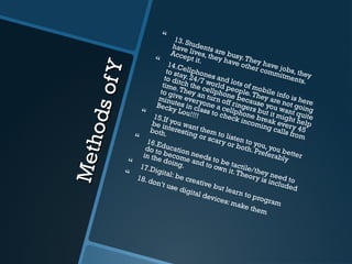MethodsofY
MethodsofY
 13. Students are busy.They have jobs, they
have lives, they have other commitments.
Accept it. 14.Cellphones and lots of mobile info is here
to stay. 24/7 world people.They are not going
to ditch the cellphone because you want quite
time.They an turn off ringers but it might help
to give everyone a cellphone break every 45
minutes in class to check incoming calls from
Becky Lou!!!! 15.If you want them to listen to you, you better
be interesting or scary or both. Preferably
both.
 16.Education needs to be tactile/they need to
do to become and to own it.Theory is included
in the doing. 17.Digital: be creative but learn to program
 18. don’t use digital devices: make them
 