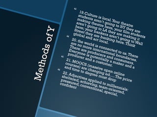 MethodsofY
MethodsofY
 19.Culture is local.Your theatre
students aren’t going to NY they are
making theatre here, your film students
aren’t going to LA they are making it
here; your bankers aren’t going to Wall
Street they are banking here.Think
global and act local.
 20. the world is connected to us.There
are no more international boundaries.
There are producers and consumers.
Everyone is potentially a maker and a
producer and a customer.
 21. MOOCS (massive open online
courses) are changing ed….The price
and time to degree must drop
 22. Adjectives applied to milllennials:
sheltered, achieving, team-oriented,
pressured, conventional, special,
confident
 