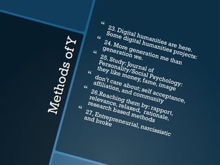 MethodsofY
MethodsofY
 23. Digital humanities are here.
Some digital humanities projects:
 24. More generation me than
generation we.
 25. Study: Journal of
Personality/Social Psychology:
they like money, fame, image
 don’t care about; self acceptance,
affiliation, and community
 26.Reaching them by: rapport,
relevance, relaxed, rationale,
research based methods
 27, Entrepreneurial, narcissistic
and broke
 