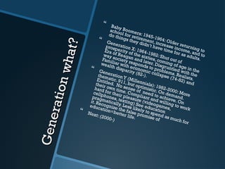 Generationwhat?
Generationwhat?
 Baby Boomers: 1945-1964: Older returning to
school for retirement, increase income, and to
do things they didn’t have time for as adults.
 Generation X: 1964-1982: Shut out of
prosperity of the sixties, coming of age in the
Era of Reagan and later. Disgruntled with the
way society responds to problems. Realists.
Familiar with economic collapse (74-82) and
wealth disparity (82-).
 GenerationY (Millennials): 1982-2000: More
thematic. 911, but optimistic. On demand.
Entitled. No sense of need to achieve. On
their own time. Compliant and willing to work
hard for their pleasure (videogames,
cellphones, texting) See education
pragmatically. Less likely to spend as much for
it. Recognize the false promise of
education=better life.
 Next: (2000-)
 