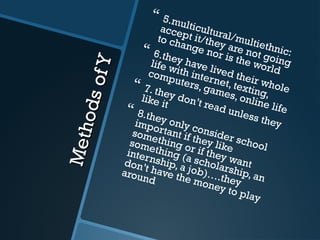 MethodsofY
MethodsofY
 5.multicultural/multiethnic:
accept it/they are not going
to change nor is the world
 6.they have lived their whole
life with internet, texting,
computers, games, online life
 7. they don’t read unless they
like it
 8.they only consider school
important if they like
something or if they want
something (a scholarship, an
internship, a job)….they
don’t have the money to play
around
 