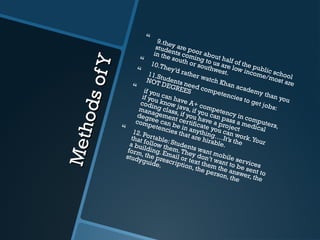 MethodsofY
MethodsofY
 9.they are poor about half of the public school
students coming to us are low income/most are
in the south or southwest.
 10.They’d rather watch Khan academy than you
 11.Students need competencies to get jobs:
NOT DEGREES
 if you can have A+ competency in computers,
if you know java, if you can pass a medical
coding class, if you have a project
management certificate you can work.Your
degree can be in anything….It’s the
competencies that are hirable.
 12. Portable: Students want mobile services
that follow them.They don’t want to be sent to
a building. Email or text them the answer, the
form, the prescription, the person, the
studyguide.
 