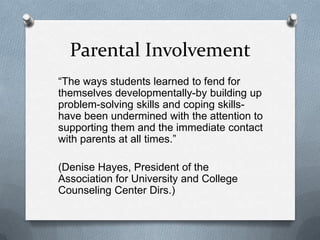 Parental Involvement
“The ways students learned to fend for
themselves developmentally-by building up
problem-solving skills and coping skills-
have been undermined with the attention to
supporting them and the immediate contact
with parents at all times.”

(Denise Hayes, President of the
Association for University and College
Counseling Center Dirs.)
 