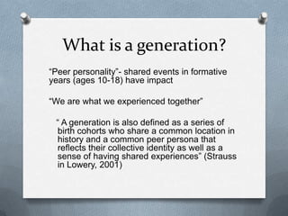 What is a generation?
“Peer personality”- shared events in formative
years (ages 10-18) have impact

“We are what we experienced together”

 “ A generation is also defined as a series of
 birth cohorts who share a common location in
 history and a common peer persona that
 reflects their collective identity as well as a
 sense of having shared experiences” (Strauss
 in Lowery, 2001)
 