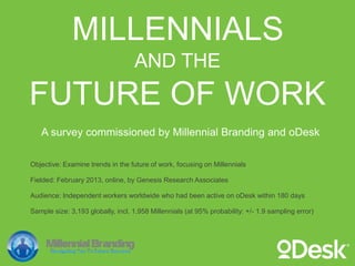 AND THE
MILLENNIALS
FUTURE OF WORK
A survey commissioned by Millennial Branding and oDesk

Objective: Examine trends in the future of work, focusing on Millennials

Fielded: February 2013, online, by Genesis Research Associates

Audience: Independent workers worldwide who had been active on oDesk within 180 days

Sample size: 3,193 globally, incl. 1,958 Millennials (at 95% probability: +/- 1.9 sampling error)
 