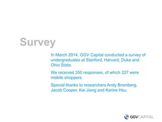 In March 2014, GGV Capital conducted a survey of
undergraduates at Stanford, Harvard, Duke and
Ohio State.
We received 350 responses, of which 227 were
mobile shoppers.
Special thanks to researchers Andy Bromberg,
Jacob Cooper, Kai Jiang and Karine Hsu.
Survey
 