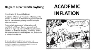 According to, Sir Kenneth Robinson
“Academic inflation”, or “education inflation”, is the
process of inflation of the minimum job requirement,
and the simultaneous growing number of higher
educated persons.
This results in an excess of college-educated
individuals with lower degrees (associate and
bachelor's degrees), and even higher qualifications
(master's or doctorate degrees), competing for too
few jobs that require these degrees, and devaluation
of educational degrees.
ACADEMIC
INFLATION
Sir Kenneth Robinson is a British author, speaker and
international advisor on education in the arts to government,
non-profits, education and arts bodies there is a shift in the
educational requirements of most jobs.
Degrees aren’t worth anything
 