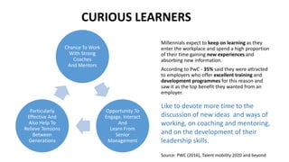 Millennials expect to keep on learning as they
enter the workplace and spend a high proportion
of their time gaining new experiences and
absorbing new information.
According to PwC - 35% said they were attracted
to employers who offer excellent training and
development programmes for this reason and
saw it as the top benefit they wanted from an
employer.
Chance To Work
With Strong
Coaches
And Mentors
Opportunity To
Engage, Interact
And
Learn From
Senior
Management
Particularly
Effective And
Also Help To
Relieve Tensions
Between
Generations
Like to devote more time to the
discussion of new ideas and ways of
working, on coaching and mentoring,
and on the development of their
leadership skills.
CURIOUS LEARNERS
Source: PWC (2016), Talent mobility 2020 and beyond
 