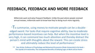 FEEDBACK, FEEDBACK AND MORE FEEDBACK
“To summarize, using money to motivate people can be a double-
edged sword. For tasks that require cognitive ability, low to moderate
performance-based incentives can help. But when the incentive level is
very high, it can command too much attention and thereby distract the
person’s mind with thoughts about the reward. This can create stress
and ultimately reduce the level of performance.”
― Dan Ariely, Professor of Psychology and Behavioral Economics (Duke University) in his book –
The Upside of Irrationality: The Unexpected Benefits of Defying Logic at Work and at Home
Millennials want and value frequent feedback. Unlike the past where people received
annual reviews, millennials want to know how they’re doing much more regularly.
 