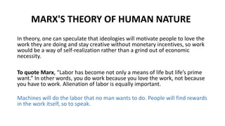 MARX'S THEORY OF HUMAN NATURE
In theory, one can speculate that ideologies will motivate people to love the
work they are doing and stay creative without monetary incentives, so work
would be a way of self-realization rather than a grind out of economic
necessity.
To quote Marx, “Labor has become not only a means of life but life’s prime
want.” In other words, you do work because you love the work, not because
you have to work. Alienation of labor is equally important.
Machines will do the labor that no man wants to do. People will find rewards
in the work itself, so to speak.
 