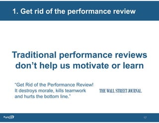 1. Get rid of the performance review




Traditional performance reviews
 don’t help us motivate or learn

“Get Rid of the Performance Review!
It destroys morale, kills teamwork
and hurts the bottom line.”



                                       17
 