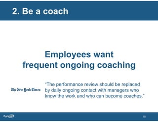 2. Be a coach



       Employees want
  frequent ongoing coaching

       “The performance review should be replaced
       by daily ongoing contact with managers who
       know the work and who can become coaches.”



                                                18
 