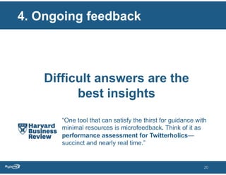 4. Ongoing feedback



    Difficult answers are the
          best insights
       “One tool that can satisfy the thirst for guidance with
       minimal resources is microfeedback. Think of it as
       performance assessment for Twitterholics—
       succinct and nearly real time.”


                                                             20
 