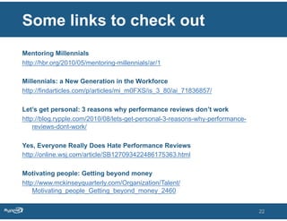Some links to check out
Mentoring Millennials
http://hbr.org/2010/05/mentoring-millennials/ar/1

Millennials: a New Generation in the Workforce
http://findarticles.com/p/articles/mi_m0FXS/is_3_80/ai_71836857/

Let’s get personal: 3 reasons why performance reviews don’t work
http://blog.rypple.com/2010/08/lets-get-personal-3-reasons-why-performance-
    reviews-dont-work/

Yes, Everyone Really Does Hate Performance Reviews
http://online.wsj.com/article/SB127093422486175363.html

Motivating people: Getting beyond money
http://www.mckinseyquarterly.com/Organization/Talent/
    Motivating_people_Getting_beyond_money_2460


                                                                              22
 