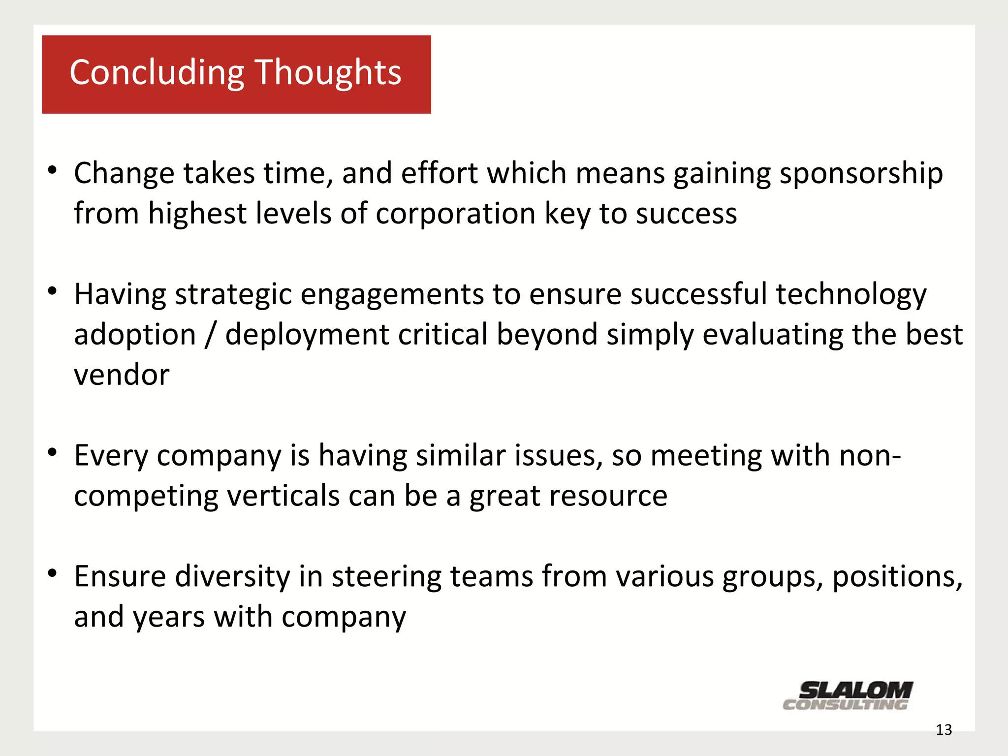 Concluding Thoughts Change takes time, and effort which means gaining sponsorship from highest levels of corporation key to success Having strategic engagements to ensure successful technology adoption / deployment critical beyond simply evaluating the best vendor Every company is having similar issues, so meeting with non-competing verticals can be a great resource Ensure diversity in steering teams from various groups, positions, and years with company 
