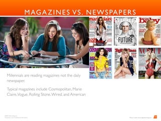 BARD Advertising, Inc. 
Proprietary and Conﬁdential Information
10
MAGAZINES VS. NEWSPAPERS
Millennials are reading magazines not the daily
newspaper.
Typical magazines include Cosmopolitan, Marie
Claire,Vogue, Rolling Stone,Wired, and American
Photo Credit: www.mdgadvertising.com
 