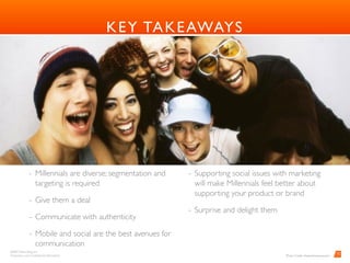BARD Advertising, Inc. 
Proprietary and Conﬁdential Information
12
KEY TAKEAWAYS
- Millennials are diverse; segmentation and
targeting is required
- Give them a deal
- Communicate with authenticity
- Mobile and social are the best avenues for
communication
- Supporting social issues with marketing
will make Millennials feel better about
supporting your product or brand
- Surprise and delight them 
Photo Credit: oliveandcompany.com
 