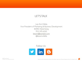BARD Advertising, Inc. 
Proprietary and Conﬁdential Information
LET’STALK
	
13
Barb Stabno
President and Owner
952-345-6264
barb@bardadv.com
Follow Us
Sources: Euro RSCG Worldwide White Paper by Marian Saltzman, Nielsen report: Millennials: Breaking the Myth 2014, eMarketer Feb 2015
 