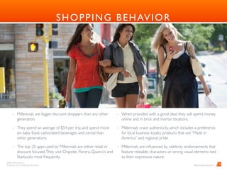 BARD Advertising, Inc. 
Proprietary and Conﬁdential Information
SHOPPING BEHAVIOR
- Millennials are bigger discount shoppers than any other
generation.
- They spend an average of $54 per trip and spend more
on baby food, carbonated beverages and cereal than
other generations.
- The top 20 apps used by Millennials are either retail or
discount focused.They visit Chipotle, Panera, Quizno’s and
Starbucks most frequently.
	
- When provided with a good deal, they will spend money
online and in brick and mortar locations.
- Millennials crave authenticity, which includes a preference
for local business loyalty, products that are “Made in
America” and regional pride.
- Millennials are inﬂuenced by celebrity endorsements that
feature relatable characters or strong visual elements tied
to their expressive nature.
7
Photo Credit: ypulse.com
 