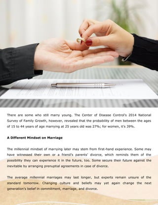 There are some who still marry young. The Center of Disease Control’s 2014 National
Survey of Family Growth, however, revealed that the probability of men between the ages
of 15 to 44 years of age marrying at 25 years old was 27%; for women, it’s 39%.
A Different Mindset on Marriage
The millennial mindset of marrying later may stem from first-hand experience. Some may
have witnessed their own or a friend’s parents’ divorce, which reminds them of the
possibility they can experience it in the future, too. Some secure their future against the
inevitable by arranging prenuptial agreements in case of divorce.
The average millennial marriages may last longer, but experts remain unsure of the
standard tomorrow. Changing culture and beliefs may yet again change the next
generation’s belief in commitment, marriage, and divorce.
 