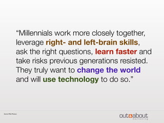 “Millennials work more closely together,
leverage right- and left-brain skills,
ask the right questions, learn faster and
take risks previous generations resisted.
They truly want to change the world
and will use technology to do so.”
Source: Mike Marasco
 