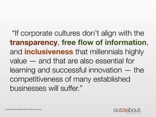“If corporate cultures don’t align with the
transparency, free ﬂow of information,
and inclusiveness that millennials highly
value — and that are also essential for
learning and successful innovation — the
competitiveness of many established
businesses will suffer.”
Source: Embracing the Millennials Mind Set at Work, NYtimes.com
 
