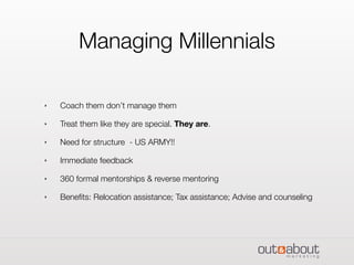 Managing Millennials
‣ Coach them don’t manage them
‣ Treat them like they are special. They are.
‣ Need for structure - US ARMY!!
‣ Immediate feedback
‣ 360 formal mentorships & reverse mentoring
‣ Beneﬁts: Relocation assistance; Tax assistance; Advise and counseling
 