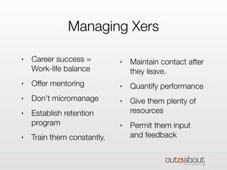 Managing Xers
‣ Career success =
Work-life balance
‣ Offer mentoring
‣ Don’t micromanage
‣ Establish retention
program
‣ Train them constantly.
‣ Maintain contact after
they leave.
‣ Quantify performance
‣ Give them plenty of
resources
‣ Permit them input
and feedback
 