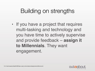 Building on strengths
‣ If you have a project that requires
multi-tasking and technology and
you have time to actively supervise
and provide feedback – assign it
to Millennials. They want
engagement.
Source: http://www.good.co/blog/2013/05/01/gen-x-vs-gen-y-in-the-workplace-making-generational-differences-work/
 