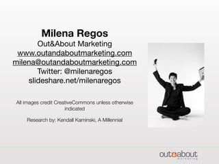 Milena Regos
Out&About Marketing
www.outandaboutmarketing.com
milena@outandaboutmarketing.com
Twitter: @milenaregos
slideshare.net/milenaregos
All images credit CreativeCommons unless otherwise
indicated
Research by: Kendall Kaminski, A Millennial
 
