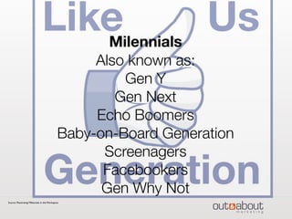 Milennials
Also known as:
Gen Y
Gen Next
Echo Boomers
Baby-on-Board Generation
Screenagers
Facebookers
Gen Why Not
Source: Maximizing Millennials in the Workspace
 