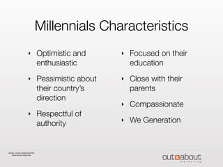 Millennials Characteristics
‣ Optimistic and
enthusiastic
‣ Pessimistic about
their country’s
direction
‣ Respectful of
authority
‣ Focused on their
education
‣ Close with their
parents
‣ Compassionate
‣ We Generation
Source: Chuck Underwood.The
Generational Imperative
 