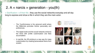 « Starification » of their life : they use the social networks everyday and all day
long to express and show a life in which they are the main actor.
- The You(th)niverse is the personal world where
the Millennial promotes his/her personality and
preferences.
- The digital world and the social networks enhance
the trend with profile customization and likes
accumulation.
- In real life, the 3D printing is a new way for mass
customization by creating personalized items from
scratch.
2. A « narcis » generation - you(th)
 